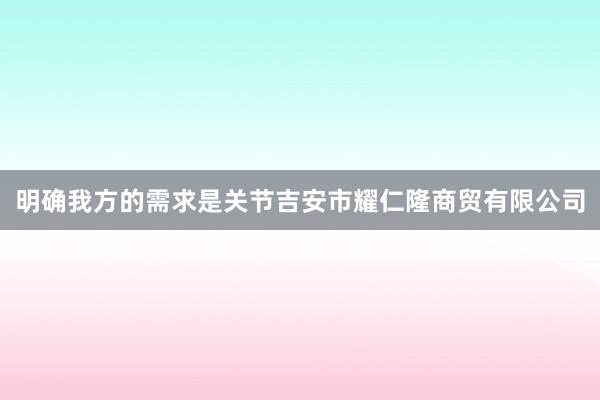 明确我方的需求是关节吉安市耀仁隆商贸有限公司