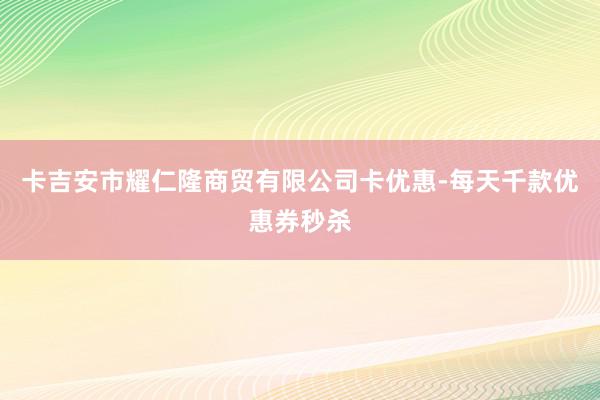 卡吉安市耀仁隆商贸有限公司卡优惠-每天千款优惠券秒杀